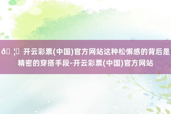 🦄开云彩票(中国)官方网站这种松懈感的背后是精密的穿搭手段-开云彩票(中国)官方网站