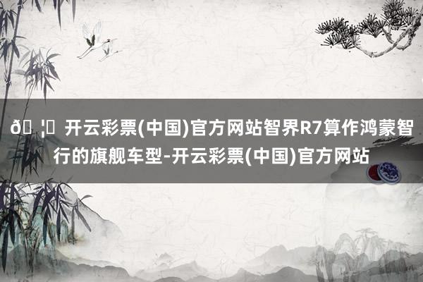 🦄开云彩票(中国)官方网站智界R7算作鸿蒙智行的旗舰车型-开云彩票(中国)官方网站