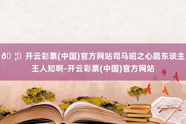 🦄开云彩票(中国)官方网站司马昭之心路东谈主王人知啊-开云彩票(中国)官方网站