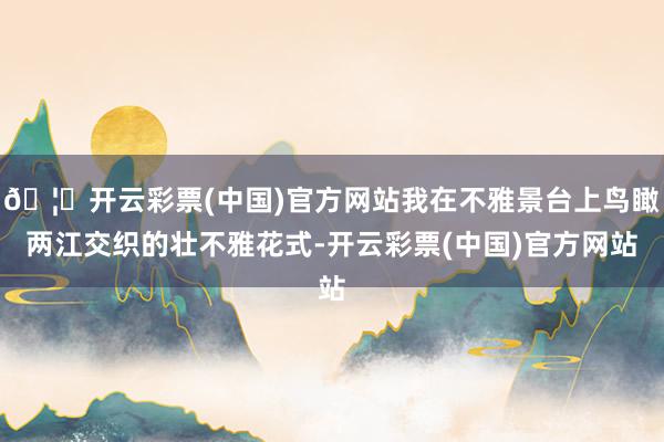 🦄开云彩票(中国)官方网站我在不雅景台上鸟瞰两江交织的壮不雅花式-开云彩票(中国)官方网站