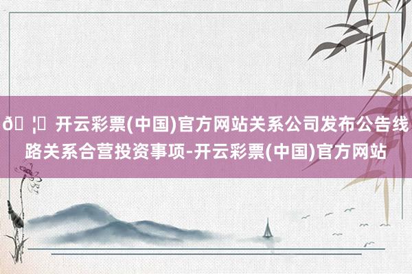 🦄开云彩票(中国)官方网站关系公司发布公告线路关系合营投资事项-开云彩票(中国)官方网站