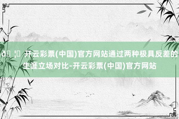 🦄开云彩票(中国)官方网站通过两种极具反差的生涯立场对比-开云彩票(中国)官方网站