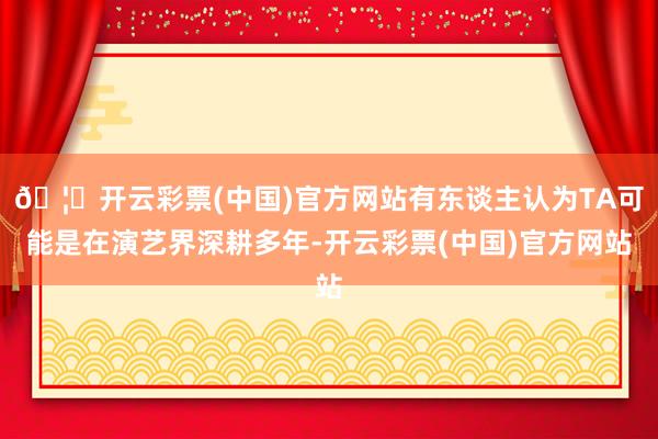 🦄开云彩票(中国)官方网站有东谈主认为TA可能是在演艺界深耕多年-开云彩票(中国)官方网站