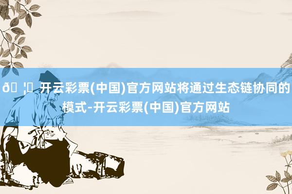 🦄开云彩票(中国)官方网站将通过生态链协同的模式-开云彩票(中国)官方网站