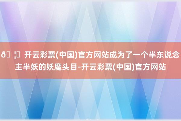 🦄开云彩票(中国)官方网站成为了一个半东说念主半妖的妖魔头目-开云彩票(中国)官方网站