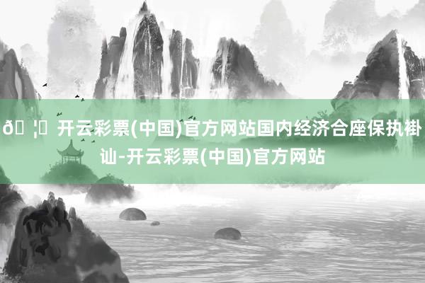 🦄开云彩票(中国)官方网站国内经济合座保执褂讪-开云彩票(中国)官方网站