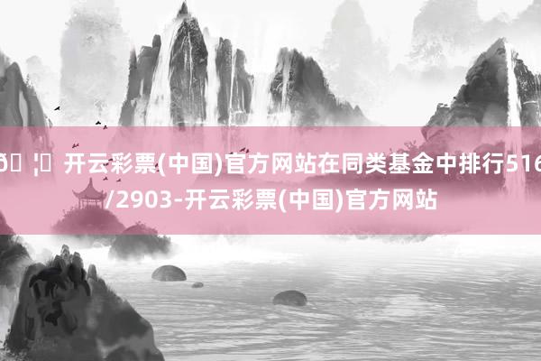 🦄开云彩票(中国)官方网站在同类基金中排行516/2903-开云彩票(中国)官方网站