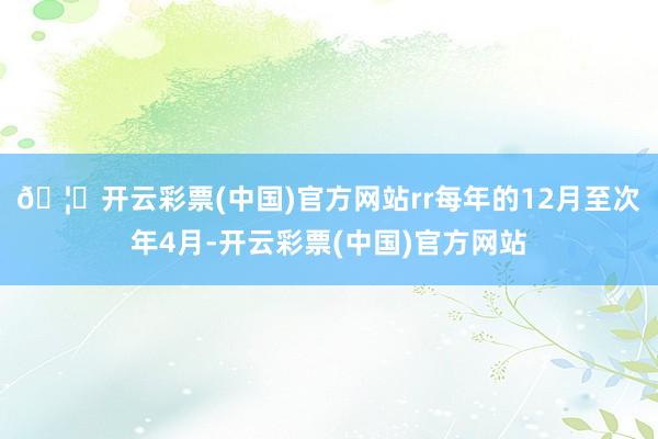 🦄开云彩票(中国)官方网站rr每年的12月至次年4月-开云彩票(中国)官方网站