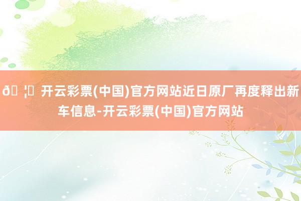 🦄开云彩票(中国)官方网站近日原厂再度释出新车信息-开云彩票(中国)官方网站