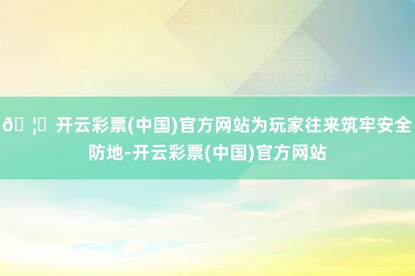🦄开云彩票(中国)官方网站为玩家往来筑牢安全防地-开云彩票(中国)官方网站