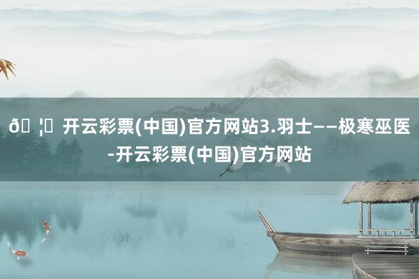 🦄开云彩票(中国)官方网站3.羽士——极寒巫医-开云彩票(中国)官方网站
