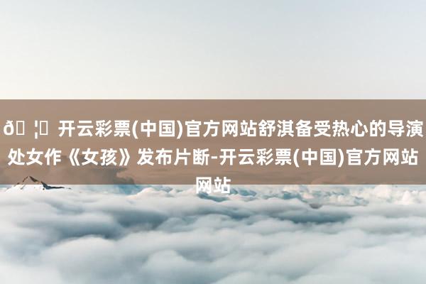 🦄开云彩票(中国)官方网站舒淇备受热心的导演处女作《女孩》发布片断-开云彩票(中国)官方网站