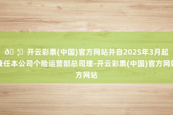 🦄开云彩票(中国)官方网站并自2025年3月起兼任本公司个险运营部总司理-开云彩票(中国)官方网站