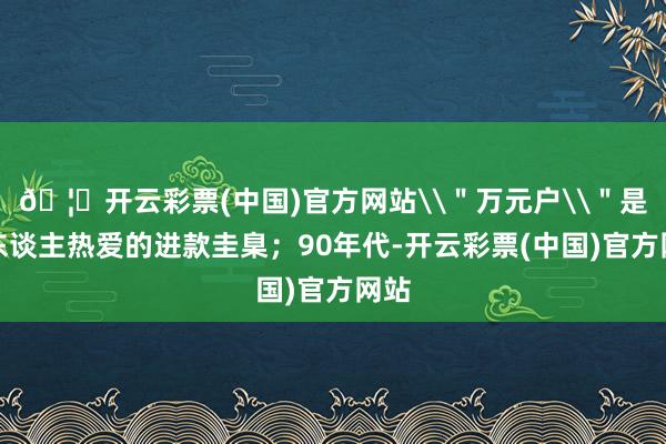🦄开云彩票(中国)官方网站\＂万元户\＂是令东谈主热爱的进款圭臬；90年代-开云彩票(中国)官方网站