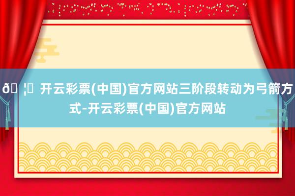 🦄开云彩票(中国)官方网站三阶段转动为弓箭方式-开云彩票(中国)官方网站