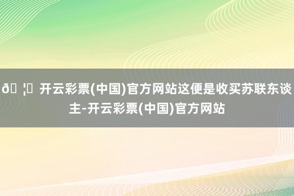 🦄开云彩票(中国)官方网站这便是收买苏联东谈主-开云彩票(中国)官方网站