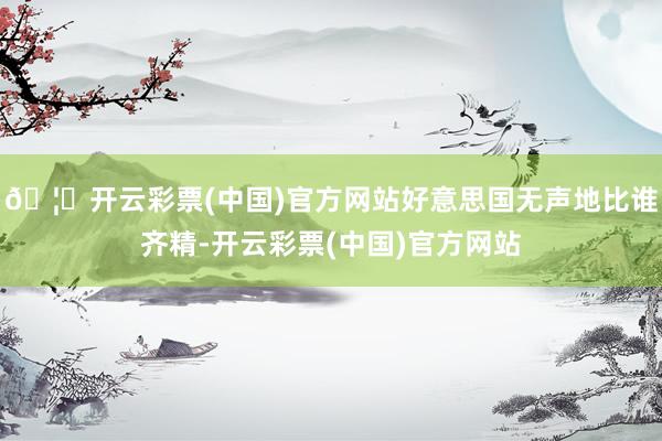 🦄开云彩票(中国)官方网站好意思国无声地比谁齐精-开云彩票(中国)官方网站