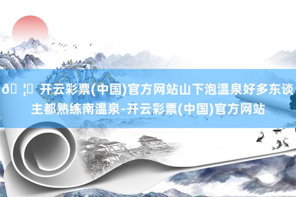 🦄开云彩票(中国)官方网站山下泡温泉好多东谈主都熟练南温泉-开云彩票(中国)官方网站