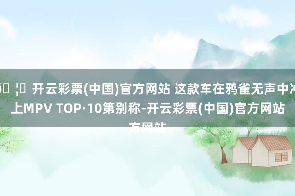 🦄开云彩票(中国)官方网站 这款车在鸦雀无声中冲上MPV TOP·10第别称-开云彩票(中国)官方网站