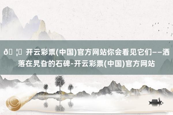 🦄开云彩票(中国)官方网站你会看见它们——洒落在旯旮的石碑-开云彩票(中国)官方网站