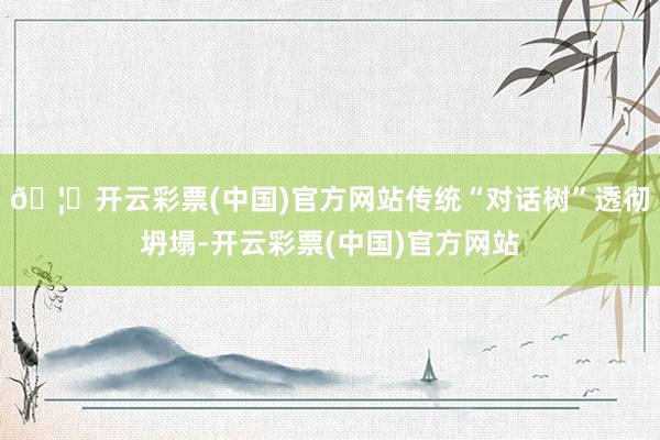 🦄开云彩票(中国)官方网站传统“对话树”透彻坍塌-开云彩票(中国)官方网站