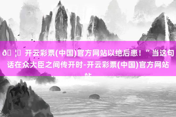 🦄开云彩票(中国)官方网站以绝后患！”当这句话在众大臣之间传开时-开云彩票(中国)官方网站