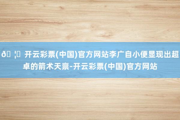 🦄开云彩票(中国)官方网站李广自小便显现出超卓的箭术天禀-开云彩票(中国)官方网站