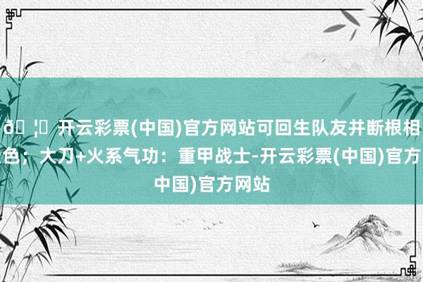 🦄开云彩票(中国)官方网站可回生队友并断根相等景色；大刀+火系气功：重甲战士-开云彩票(中国)官方网站