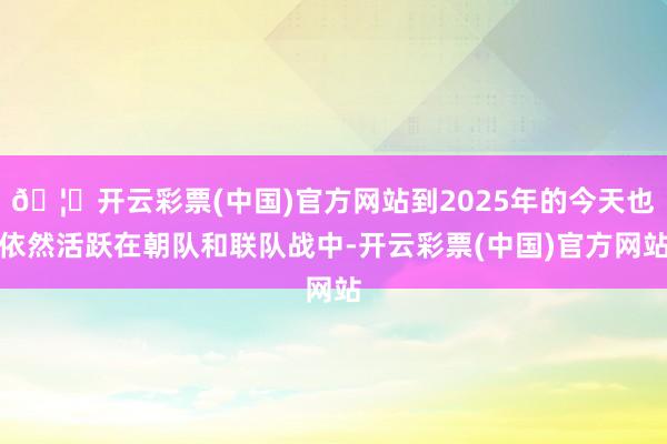 🦄开云彩票(中国)官方网站到2025年的今天也依然活跃在朝队和联队战中-开云彩票(中国)官方网站