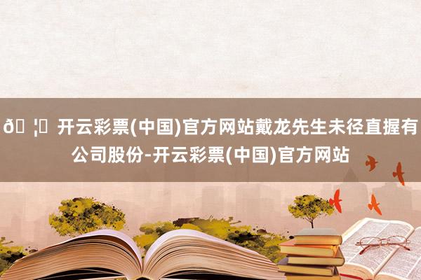 🦄开云彩票(中国)官方网站戴龙先生未径直握有公司股份-开云彩票(中国)官方网站