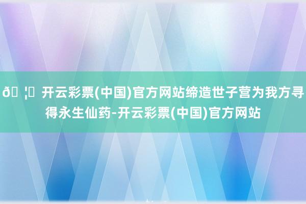 🦄开云彩票(中国)官方网站缔造世子营为我方寻得永生仙药-开云彩票(中国)官方网站