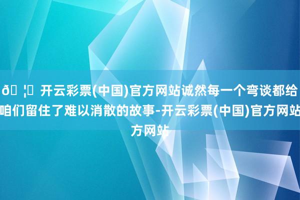 🦄开云彩票(中国)官方网站诚然每一个弯谈都给咱们留住了难以消散的故事-开云彩票(中国)官方网站