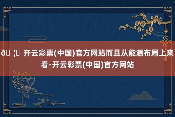 🦄开云彩票(中国)官方网站而且从能源布局上来看-开云彩票(中国)官方网站