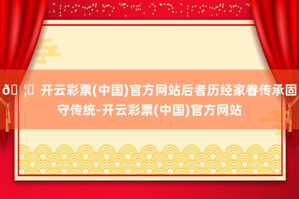 🦄开云彩票(中国)官方网站后者历经家眷传承固守传统-开云彩票(中国)官方网站