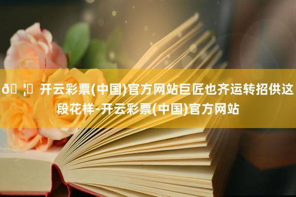 🦄开云彩票(中国)官方网站巨匠也齐运转招供这段花样-开云彩票(中国)官方网站