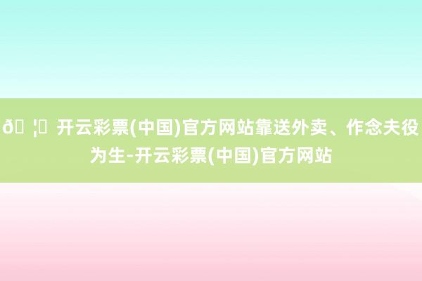 🦄开云彩票(中国)官方网站靠送外卖、作念夫役为生-开云彩票(中国)官方网站