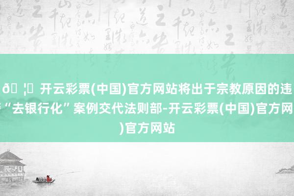 🦄开云彩票(中国)官方网站将出于宗教原因的违警“去银行化”案例交代法则部-开云彩票(中国)官方网站