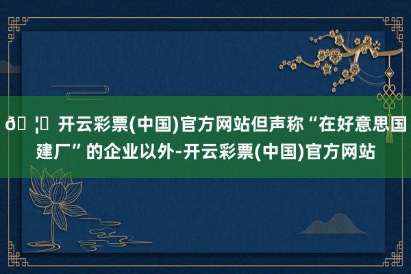 🦄开云彩票(中国)官方网站但声称“在好意思国建厂”的企业以外-开云彩票(中国)官方网站