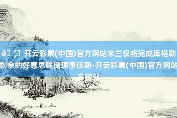 🦄开云彩票(中国)官方网站米兰仅将完成库格勒剩余的好意思联储理事任期-开云彩票(中国)官方网站