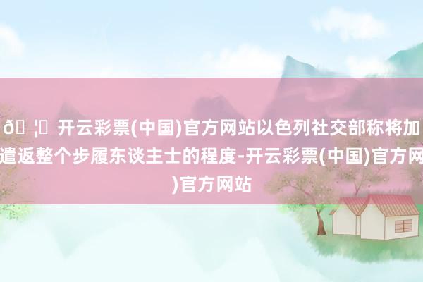 🦄开云彩票(中国)官方网站以色列社交部称将加速遣返整个步履东谈主士的程度-开云彩票(中国)官方网站