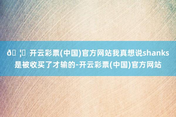 🦄开云彩票(中国)官方网站我真想说shanks是被收买了才输的-开云彩票(中国)官方网站