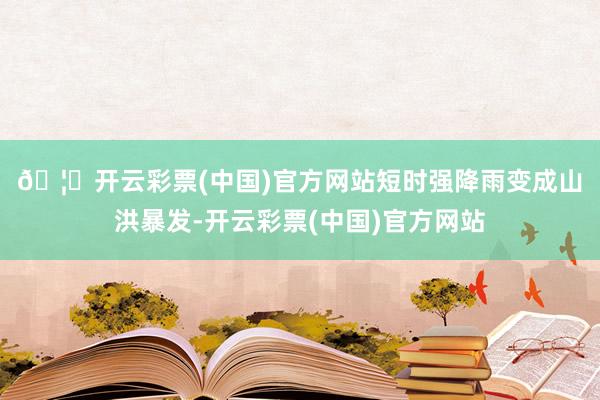 🦄开云彩票(中国)官方网站　　短时强降雨变成山洪暴发-开云彩票(中国)官方网站