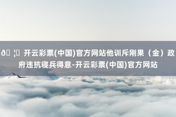 🦄开云彩票(中国)官方网站他训斥刚果（金）政府违抗寝兵得意-开云彩票(中国)官方网站