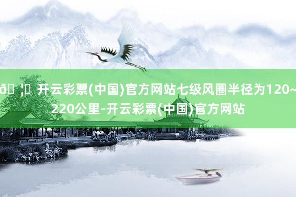 🦄开云彩票(中国)官方网站七级风圈半径为120~220公里-开云彩票(中国)官方网站