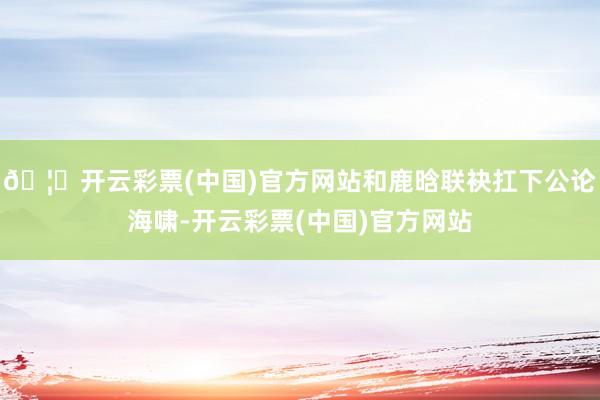 🦄开云彩票(中国)官方网站和鹿晗联袂扛下公论海啸-开云彩票(中国)官方网站