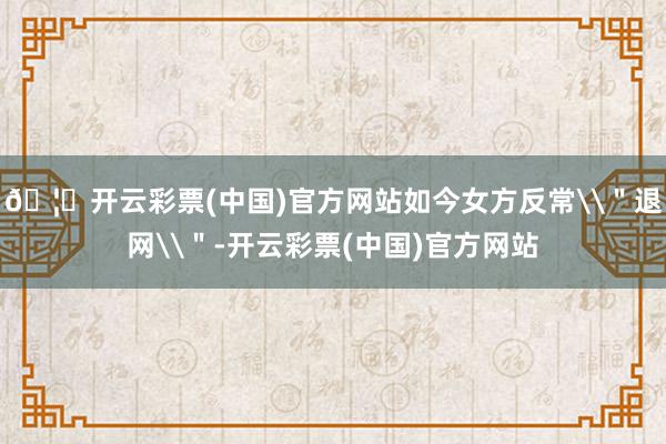🦄开云彩票(中国)官方网站如今女方反常\＂退网\＂-开云彩票(中国)官方网站