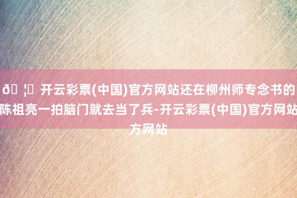 🦄开云彩票(中国)官方网站还在柳州师专念书的陈祖亮一拍脑门就去当了兵-开云彩票(中国)官方网站