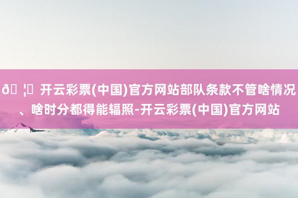 🦄开云彩票(中国)官方网站部队条款不管啥情况、啥时分都得能辐照-开云彩票(中国)官方网站