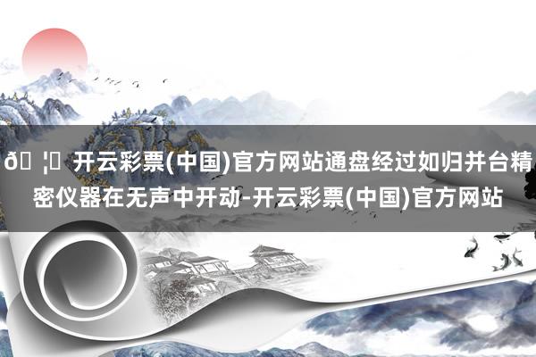 🦄开云彩票(中国)官方网站通盘经过如归并台精密仪器在无声中开动-开云彩票(中国)官方网站