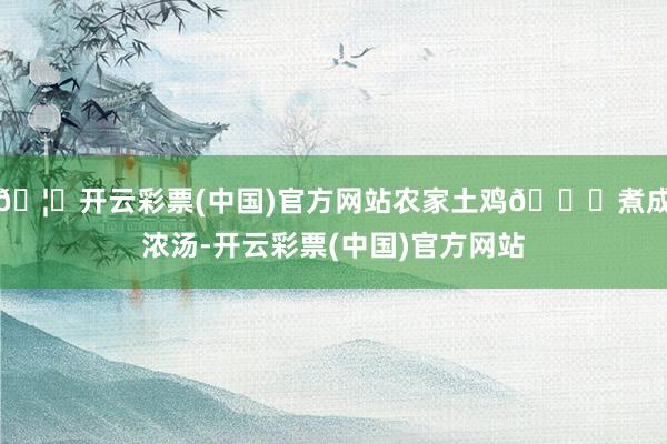 🦄开云彩票(中国)官方网站农家土鸡🍗煮成浓汤-开云彩票(中国)官方网站